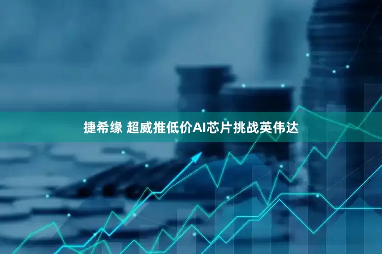 捷希缘 超威推低价AI芯片挑战英伟达