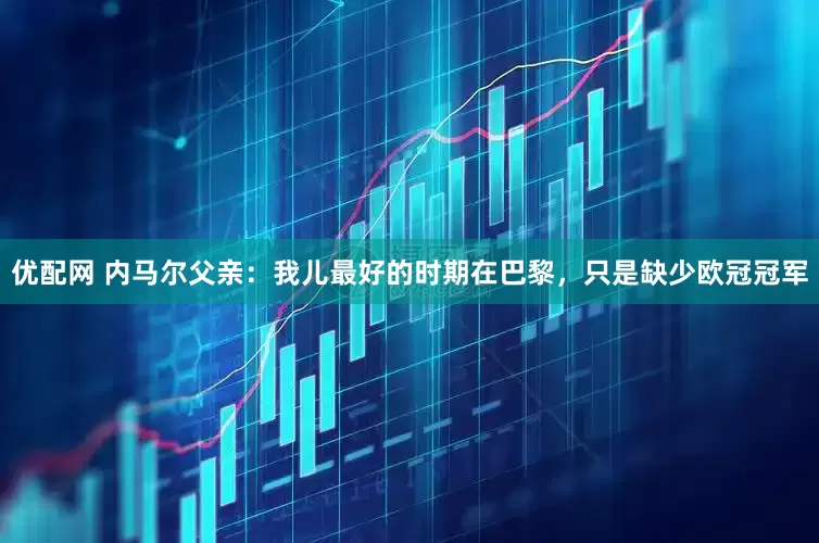 优配网 内马尔父亲：我儿最好的时期在巴黎，只是缺少欧冠冠军