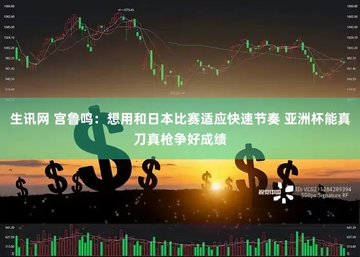生讯网 宫鲁鸣：想用和日本比赛适应快速节奏 亚洲杯能真刀真枪争好成绩