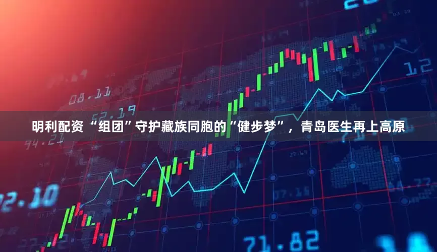 明利配资 “组团”守护藏族同胞的“健步梦”，青岛医生再上高原