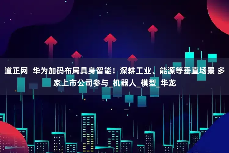 道正网  华为加码布局具身智能！深耕工业、能源等垂直场景 多家上市公司参与_机器人_模型_华龙