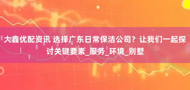 大鑫优配资讯 选择广东日常保洁公司？让我们一起探讨关键要素_服务_环境_别墅
