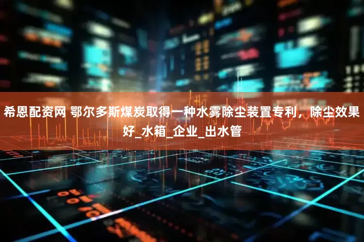 希恩配资网 鄂尔多斯煤炭取得一种水雾除尘装置专利，除尘效果好_水箱_企业_出水管
