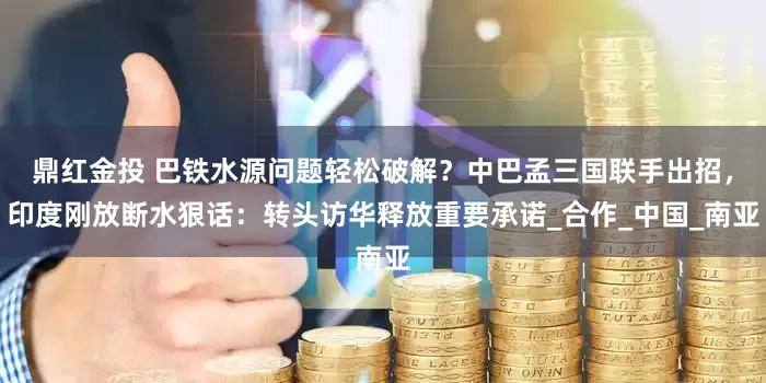 鼎红金投 巴铁水源问题轻松破解？中巴孟三国联手出招，印度刚放断水狠话：转头访华释放重要承诺_合作_中国_南亚