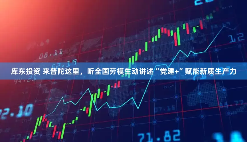 库东投资 来普陀这里，听全国劳模生动讲述“党建+”赋能新质生产力