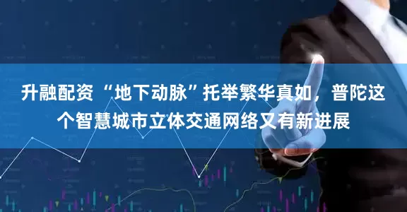 升融配资 “地下动脉”托举繁华真如，普陀这个智慧城市立体交通网络又有新进展