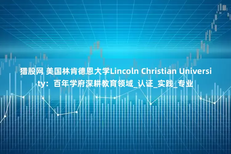 猎股网 美国林肯德恩大学Lincoln Christian University：百年学府深耕教育领域_认证_实践_专业