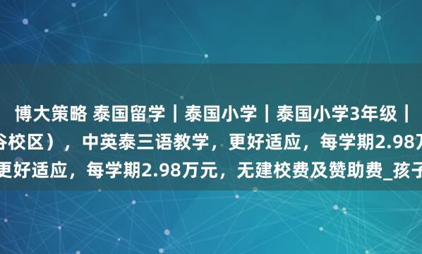 博大策略 泰国留学｜泰国小学｜泰国小学3年级｜泰国中国国际学校（曼谷校区），中英泰三语教学，更好适应，每学期2.98万元，无建校费及赞助费_孩子