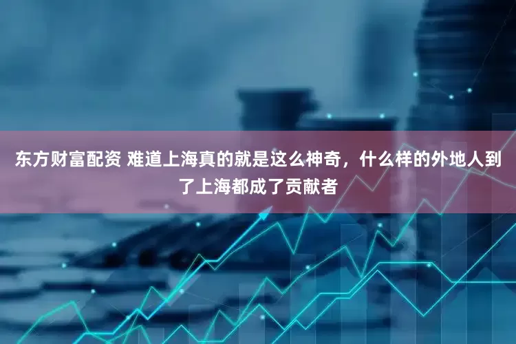 东方财富配资 难道上海真的就是这么神奇，什么样的外地人到了上海都成了贡献者