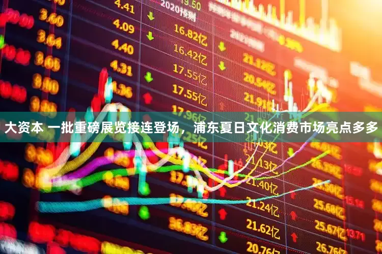 大资本 一批重磅展览接连登场，浦东夏日文化消费市场亮点多多