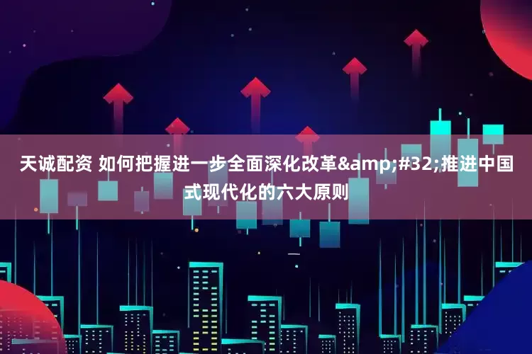 天诚配资 如何把握进一步全面深化改革&#32;推进中国式现代化的六大原则