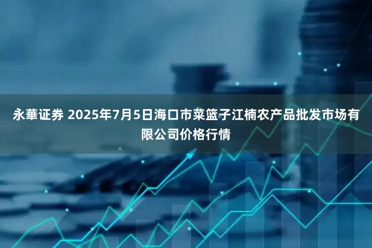 永華证券 2025年7月5日海口市菜篮子江楠农产品批发市场有限公司价格行情