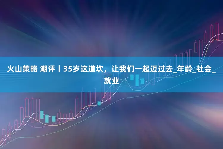 火山策略 潮评丨35岁这道坎，让我们一起迈过去_年龄_社会_就业