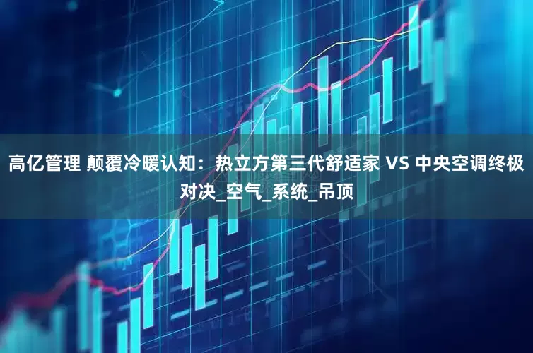 高亿管理 颠覆冷暖认知：热立方第三代舒适家 VS 中央空调终极对决_空气_系统_吊顶