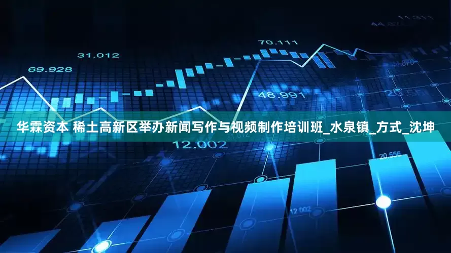 华霖资本 稀土高新区举办新闻写作与视频制作培训班_水泉镇_方式_沈坤
