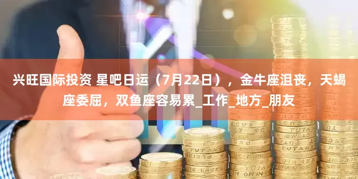 兴旺国际投资 星吧日运（7月22日），金牛座沮丧，天蝎座委屈，双鱼座容易累_工作_地方_朋友