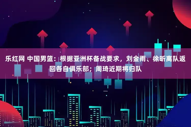 乐红网 中国男篮：根据亚洲杯备战要求，刘金雨、徐昕离队返回各自俱乐部；周琦近期将归队