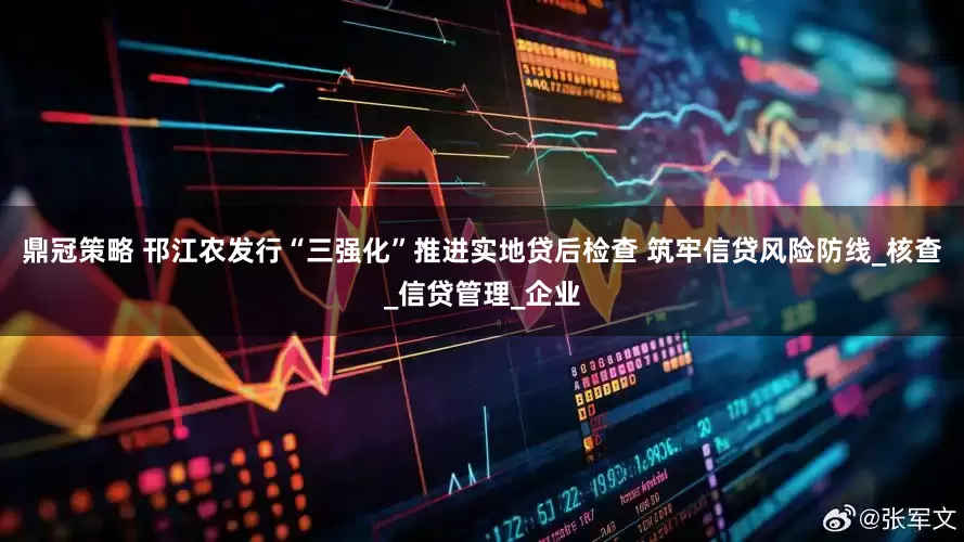 鼎冠策略 邗江农发行“三强化”推进实地贷后检查 筑牢信贷风险防线_核查_信贷管理_企业