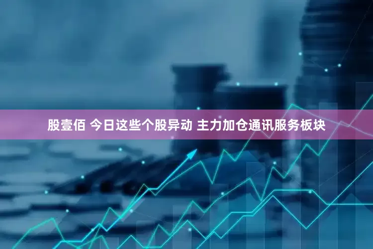 股壹佰 今日这些个股异动 主力加仓通讯服务板块