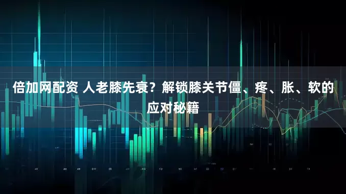 倍加网配资 人老膝先衰？解锁膝关节僵、疼、胀、软的应对秘籍