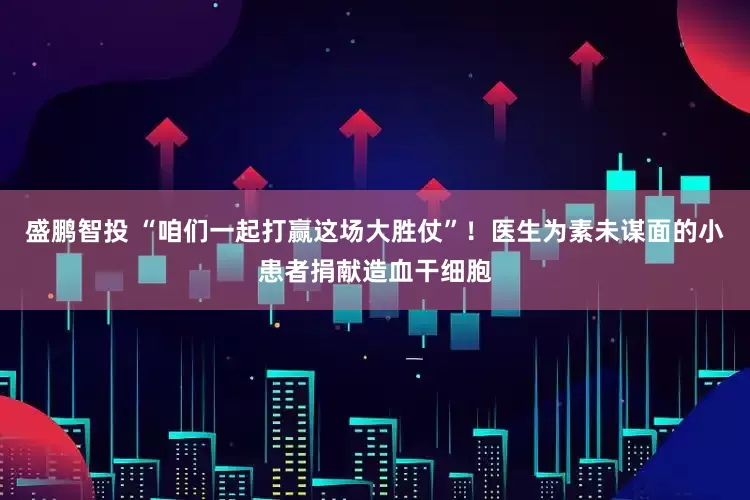 盛鹏智投 “咱们一起打赢这场大胜仗”！医生为素未谋面的小患者捐献造血干细胞