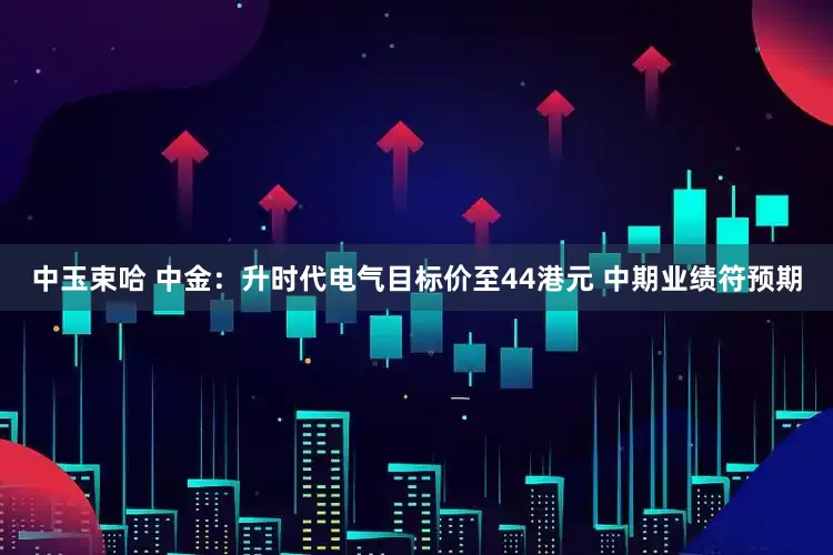 中玉束哈 中金：升时代电气目标价至44港元 中期业绩符预期