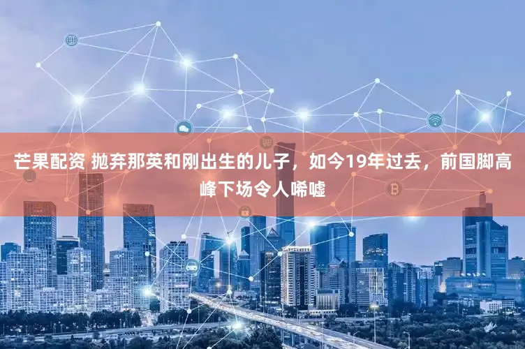 芒果配资 抛弃那英和刚出生的儿子，如今19年过去，前国脚高峰下场令人唏嘘