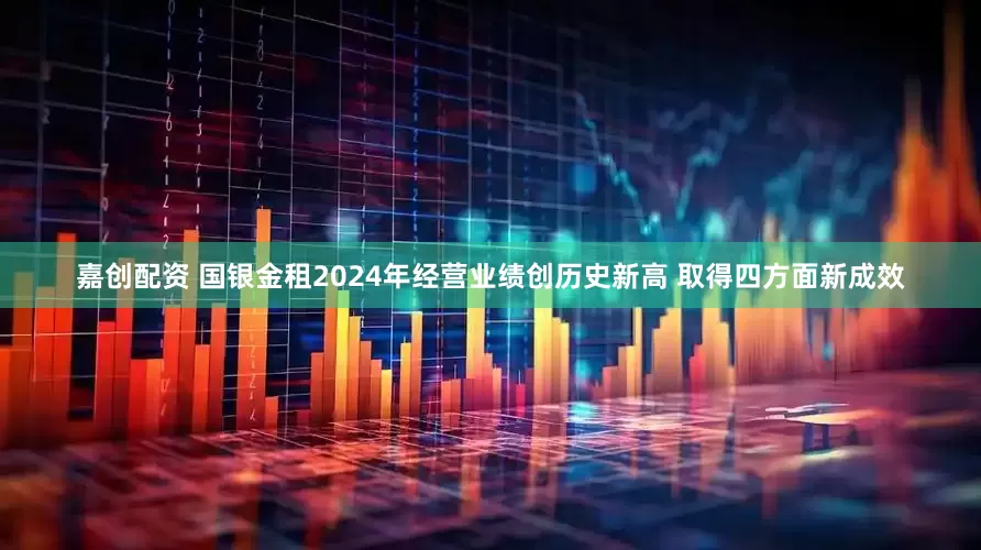 嘉创配资 国银金租2024年经营业绩创历史新高 取得四方面新成效