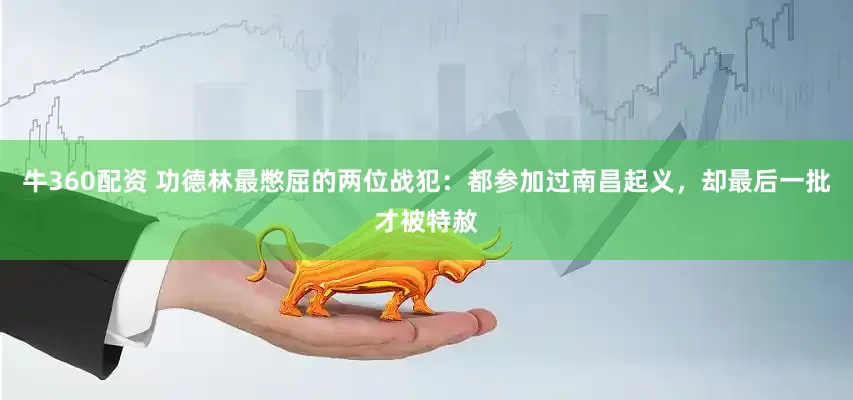 牛360配资 功德林最憋屈的两位战犯：都参加过南昌起义，却最后一批才被特赦