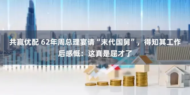 共赢优配 62年周总理宴请“末代国舅”，得知其工作后感慨：这真是屈才了