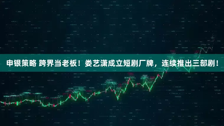 申银策略 跨界当老板！娄艺潇成立短剧厂牌，连续推出三部剧！