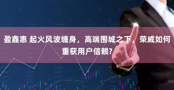盈鑫惠 起火风波缠身，高端围城之下，荣威如何重获用户信赖?