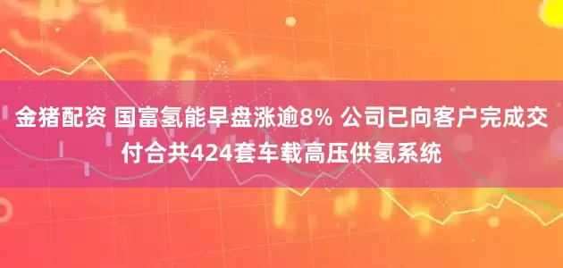 金猪配资 国富氢能早盘涨逾8% 公司已向客户完成交付合共424套车载高压供氢系统
