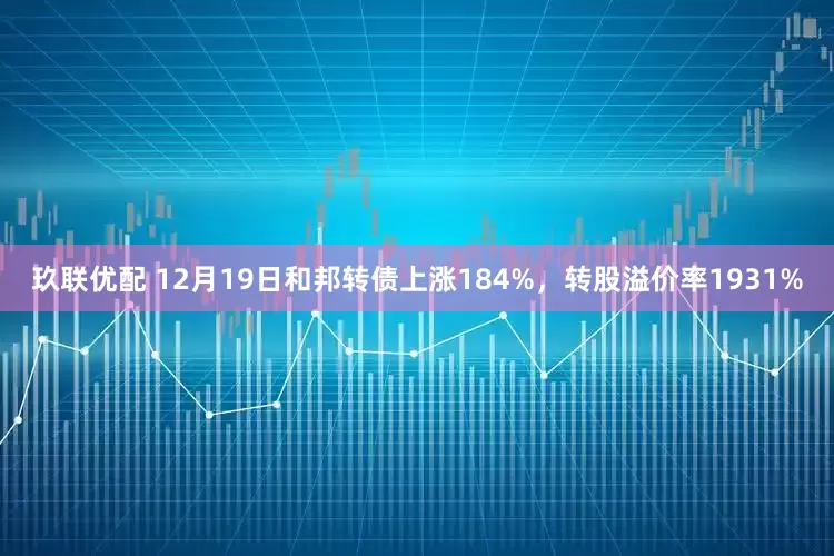 玖联优配 12月19日和邦转债上涨184%，转股溢价率1931%
