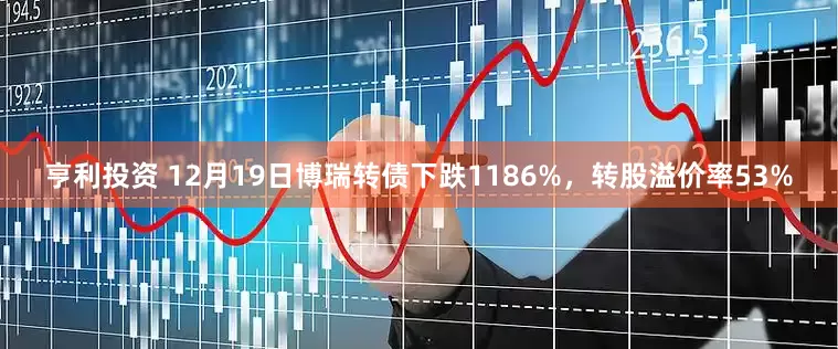 亨利投资 12月19日博瑞转债下跌1186%,转股溢价率53%