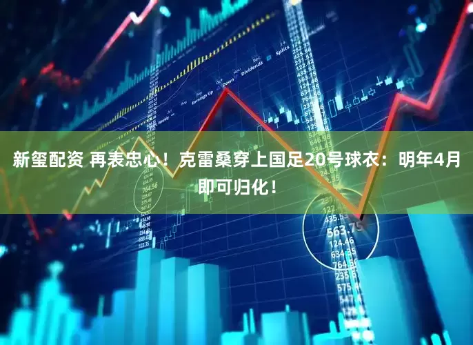 新玺配资 再表忠心！克雷桑穿上国足20号球衣：明年4月即可归化！