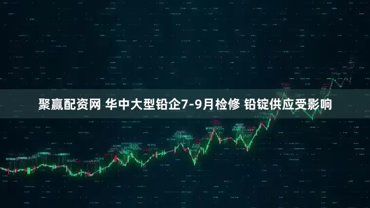 聚赢配资网 华中大型铅企7-9月检修 铅锭供应受影响