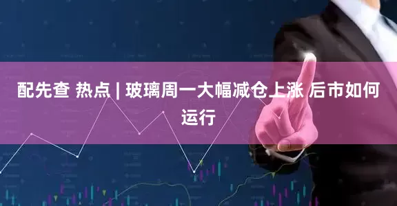 配先查 热点 | 玻璃周一大幅减仓上涨 后市如何运行