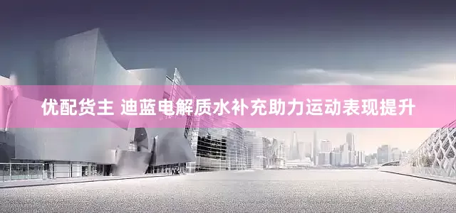 优配货主 迪蓝电解质水补充助力运动表现提升