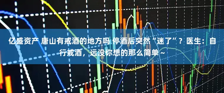 亿盛资产 唐山有戒酒的地方吗 停酒后突然“迷了”？医生：自行戒酒，远没你想的那么简单～